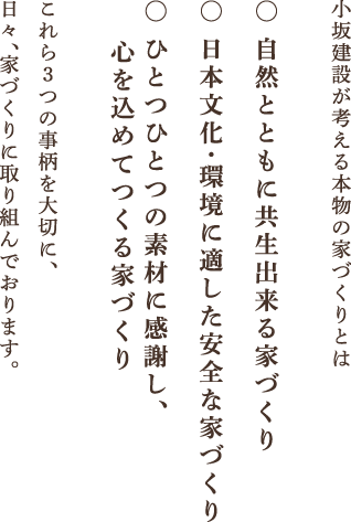 小坂建設が考える本物の家づくりとは - 自然とともに共生出来る家づくり／日本文化・環境に適した安全な家づくり／ひとつひとつの素材に感謝し、心を込めてつくる家づくり - これら3つの事柄を大切に、日々、家づくりに取り組んでおります。
