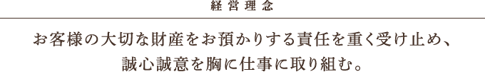 経営理念 お客様の大切な財産をお預かりする責任を重く受け止め、誠心誠意を胸に仕事に取り組む。