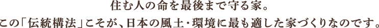 住む人の命を最後まで守る家。この「伝統構法」こそが、日本の風土・環境に最も適した家づくりなのです。